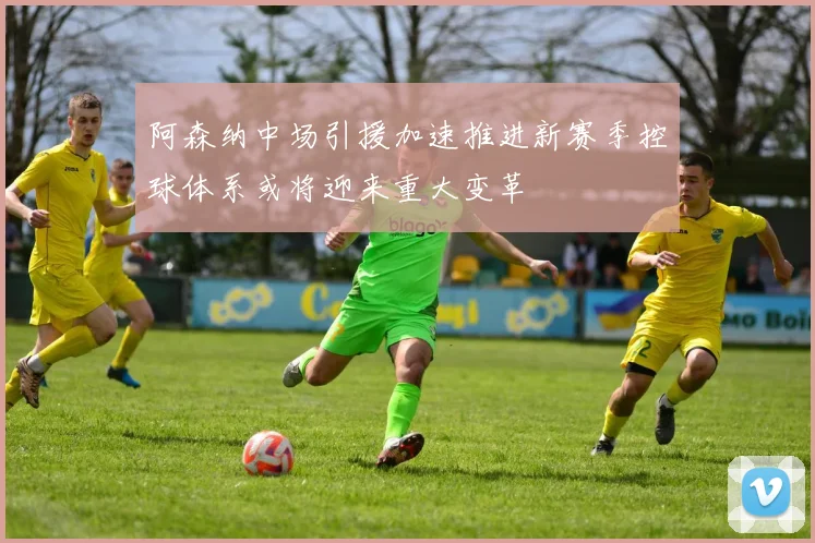 阿森纳中场引援加速推进新赛季控球体系或将迎来重大变革