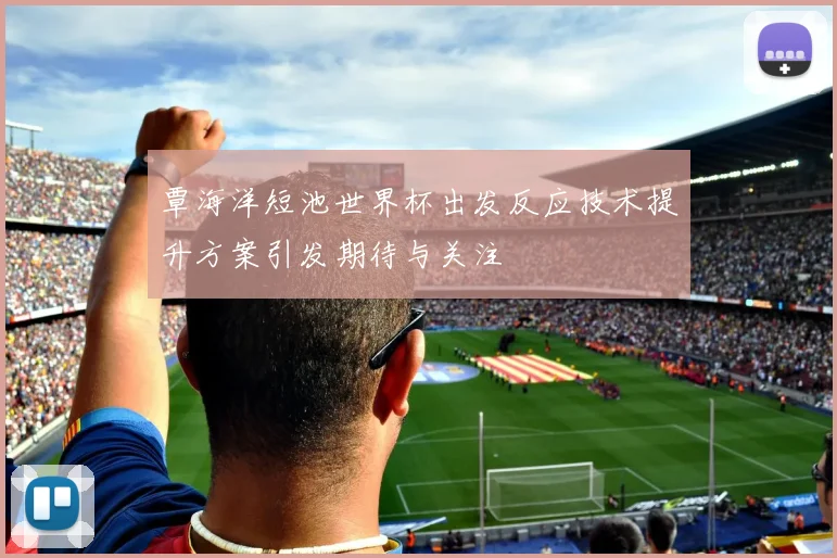 覃海洋短池世界杯出发反应技术提升方案引发期待与关注