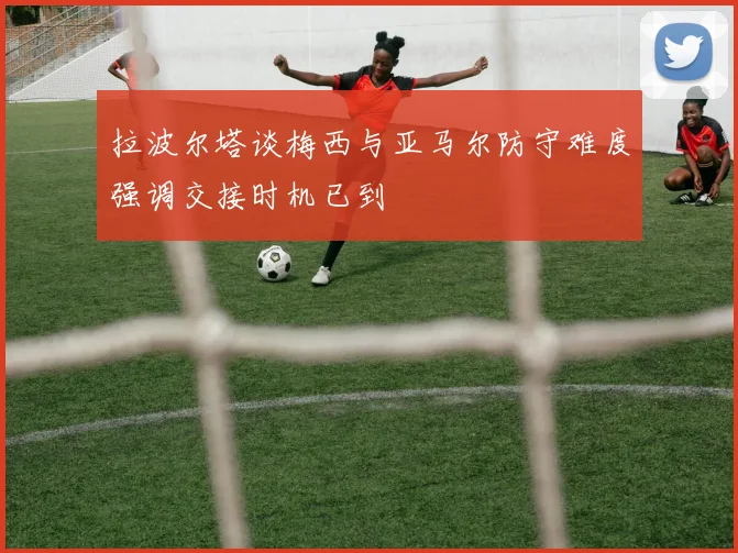 拉波尔塔谈梅西与亚马尔防守难度强调交接时机已到