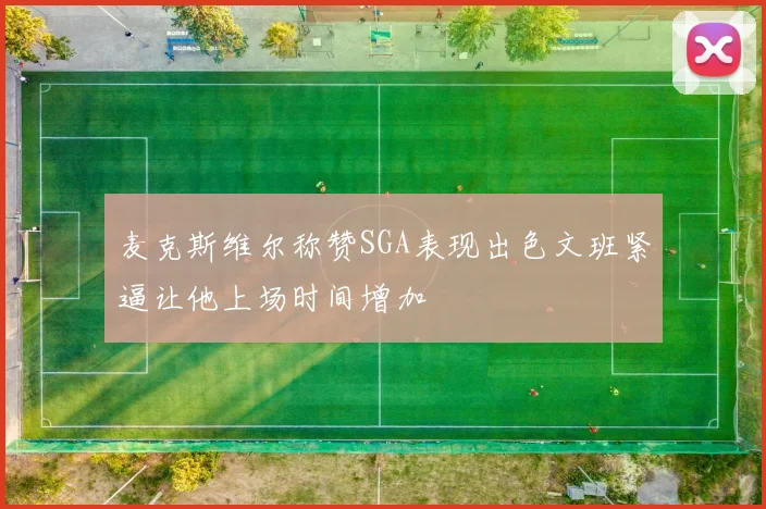 麦克斯维尔称赞SGA表现出色文班紧逼让他上场时间增加