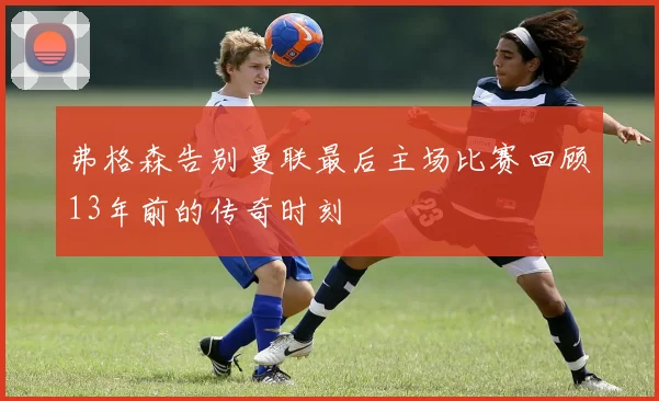 弗格森告别曼联最后主场比赛回顾13年前的传奇时刻