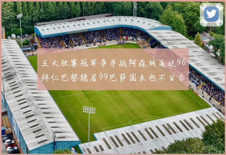 五大联赛冠军争夺战阿森纳高达96拜仁巴黎稳居99巴萨国米也不甘示弱