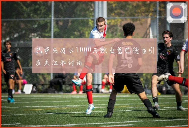 巴萨或将以1000万欧出售巴德吉引发关注和讨论