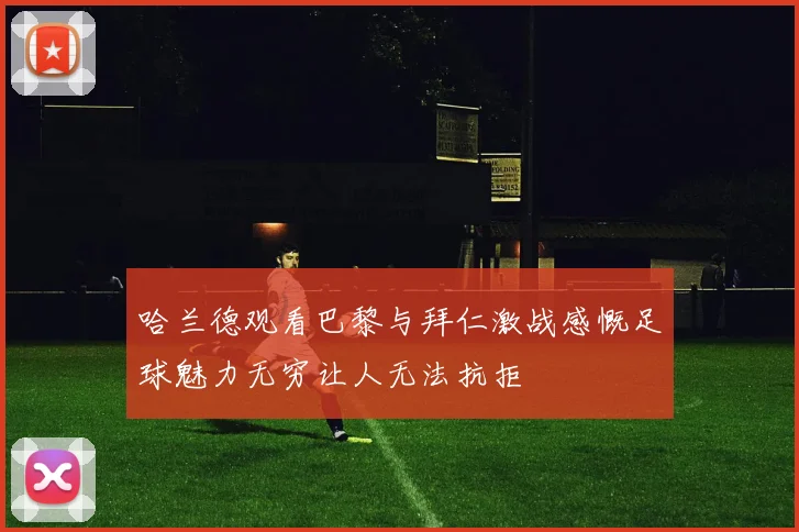 哈兰德观看巴黎与拜仁激战感慨足球魅力无穷让人无法抗拒